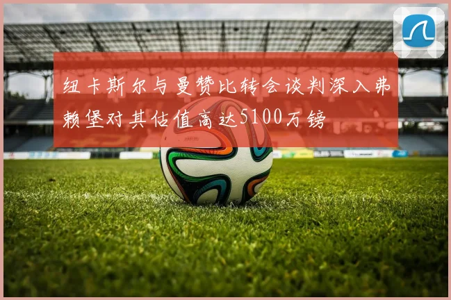 纽卡斯尔与曼赞比转会谈判深入弗赖堡对其估值高达5100万镑