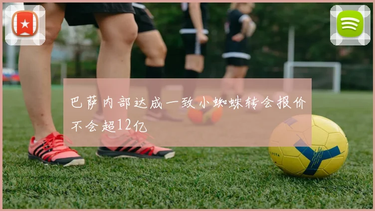 巴萨内部达成一致小蜘蛛转会报价不会超12亿