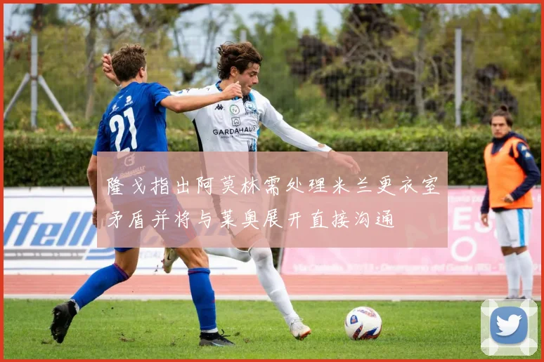 隆戈指出阿莫林需处理米兰更衣室矛盾并将与莱奥展开直接沟通
