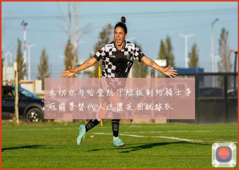 米切尔与哈登防守短板制约骑士争冠前景替代人选匮乏困扰球队