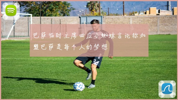 巴萨临时主席回应小蜘蛛言论称加盟巴萨是每个人的梦想