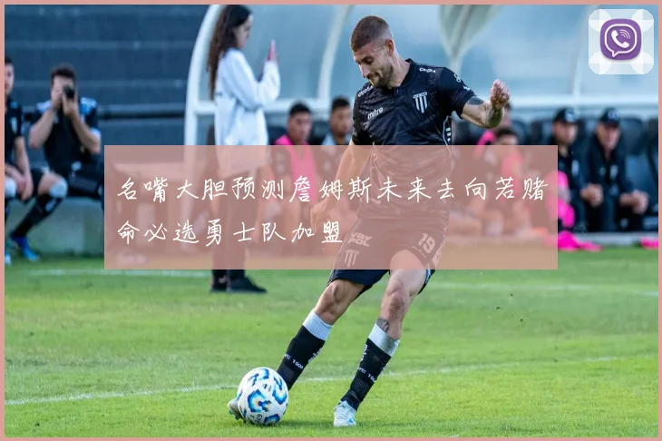 名嘴大胆预测詹姆斯未来去向若赌命必选勇士队加盟