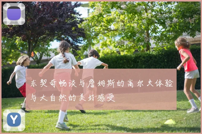 东契奇畅谈与詹姆斯的高尔夫体验与大自然的美好感受
