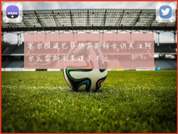 塞尔报道巴萨热苏斯转会仍关注阿尔瓦雷斯未来追求不止