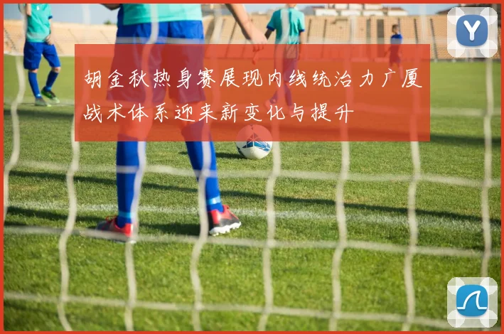 胡金秋热身赛展现内线统治力广厦战术体系迎来新变化与提升