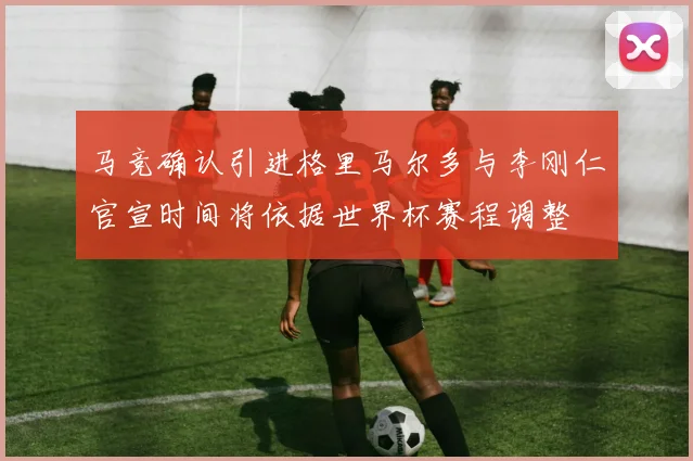 马竞确认引进格里马尔多与李刚仁官宣时间将依据世界杯赛程调整