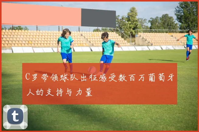 C罗带领球队出征感受数百万葡萄牙人的支持与力量