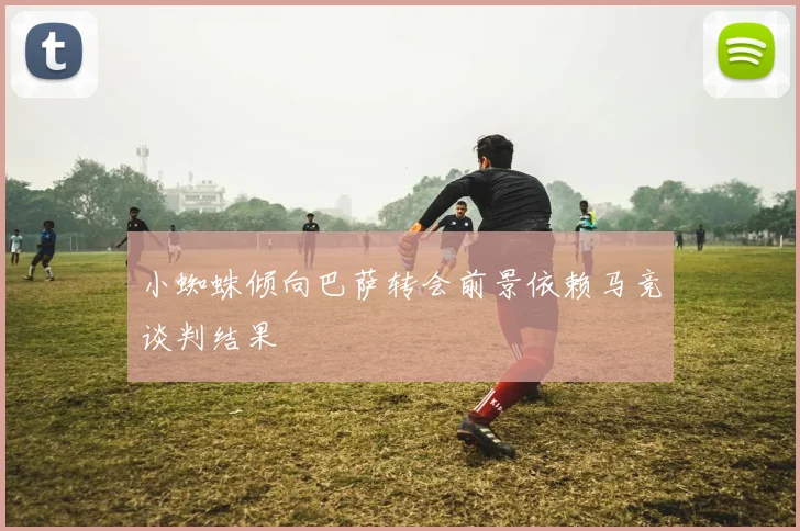 小蜘蛛倾向巴萨转会前景依赖马竞谈判结果