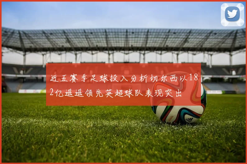 近五赛季足球投入分析切尔西以182亿遥遥领先英超球队表现突出