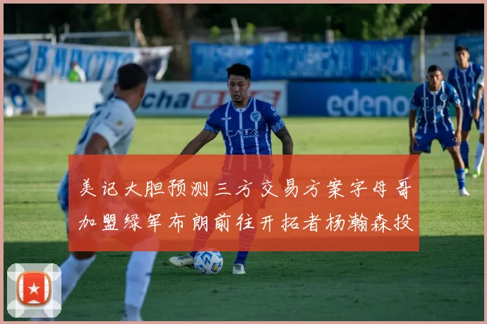 美记大胆预测三方交易方案字母哥加盟绿军布朗前往开拓者杨瀚森投奔雄鹿