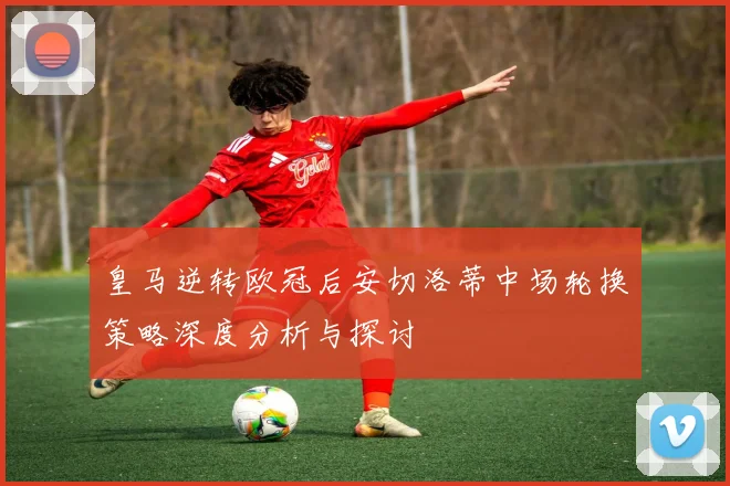 皇马逆转欧冠后安切洛蒂中场轮换策略深度分析与探讨