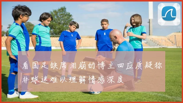 看国足缺席泪崩的博主回应质疑称非球迷难以理解情感深度