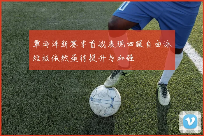 覃海洋新赛季首战表现回暖自由泳短板依然亟待提升与加强