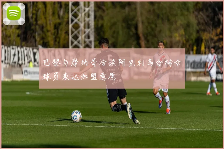 巴黎与摩纳哥洽谈阿克利乌舍转会球员表达加盟意愿
