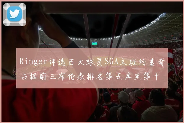Ringer评选百大球员SGA文班约基奇占据前三布伦森排名第五库里第十杜兰特第十六詹姆斯第二十