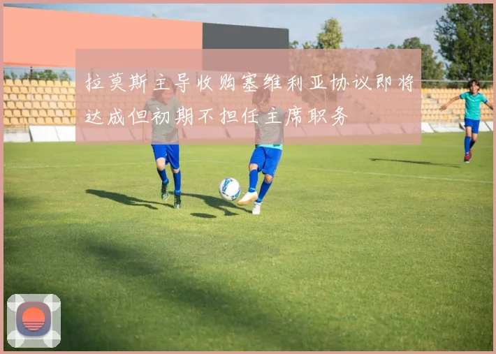拉莫斯主导收购塞维利亚协议即将达成但初期不担任主席职务