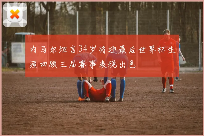 内马尔坦言34岁将迎最后世界杯生涯回顾三届赛事表现出色