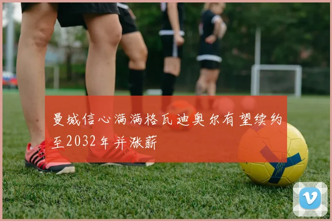 曼城信心满满格瓦迪奥尔有望续约至2032年并涨薪