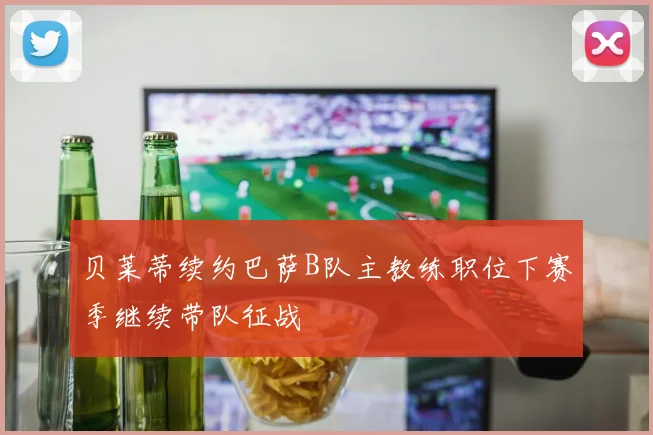 贝莱蒂续约巴萨B队主教练职位下赛季继续带队征战