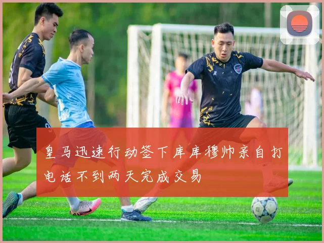 皇马迅速行动签下库库穆帅亲自打电话不到两天完成交易