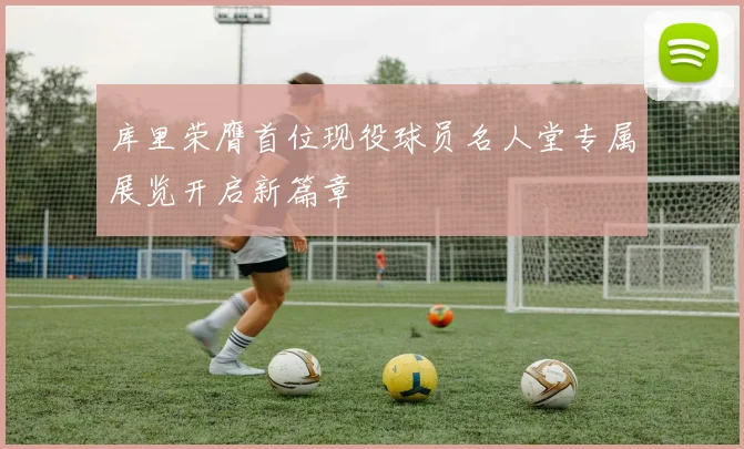 库里荣膺首位现役球员名人堂专属展览开启新篇章