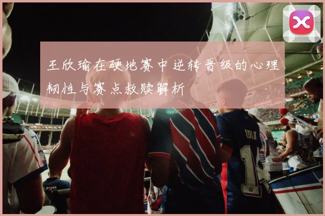 王欣瑜在硬地赛中逆转晋级的心理韧性与赛点救赎解析