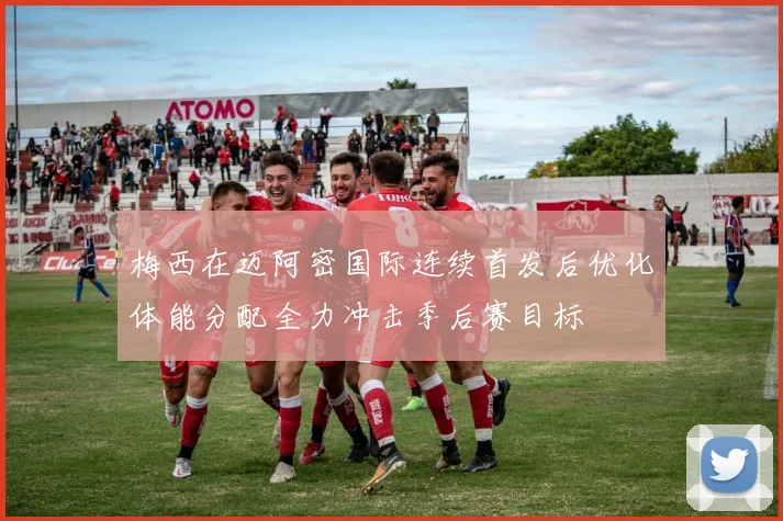 梅西在迈阿密国际连续首发后优化体能分配全力冲击季后赛目标