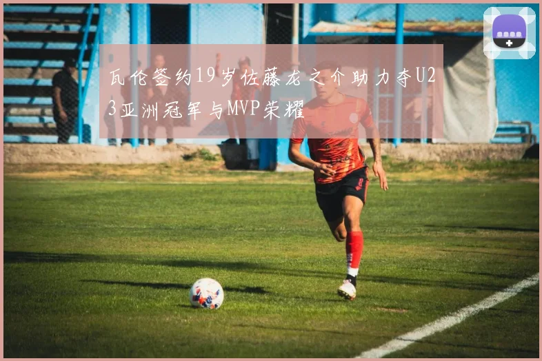 瓦伦签约19岁佐藤龙之介助力夺U23亚洲冠军与MVP荣耀