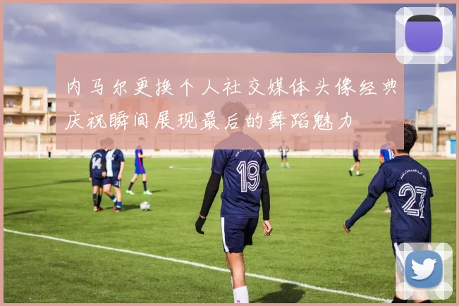 内马尔更换个人社交媒体头像经典庆祝瞬间展现最后的舞蹈魅力